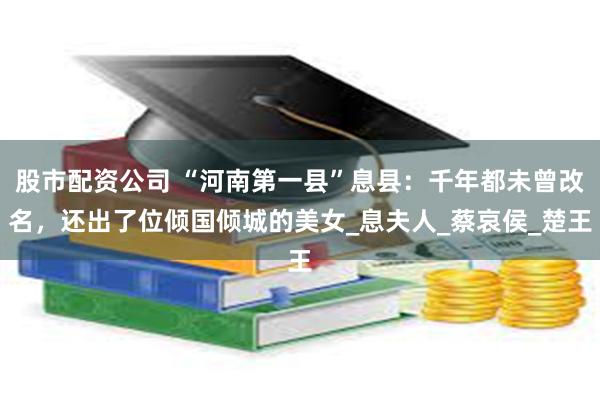 股市配资公司 “河南第一县”息县：千年都未曾改名，还出了位倾国倾城的美女_息夫人_蔡哀侯_楚王