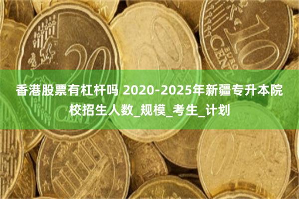香港股票有杠杆吗 2020-2025年新疆专升本院校招生人数_规模_考生_计划