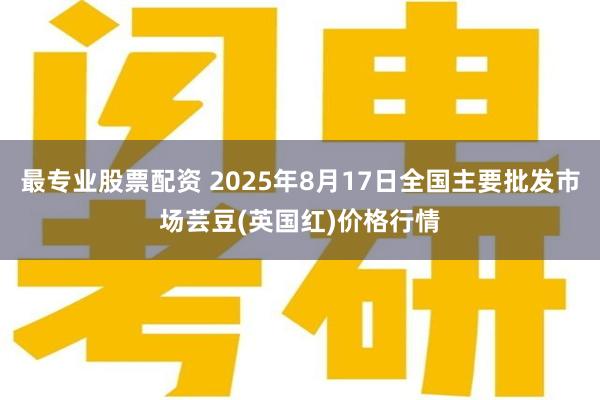 最专业股票配资 2025年8月17日全国主要批发市场芸豆(英国红)价格行情