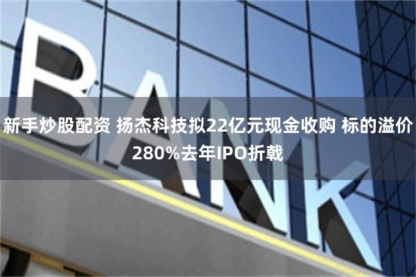 新手炒股配资 扬杰科技拟22亿元现金收购 标的溢价280%去年IPO折戟