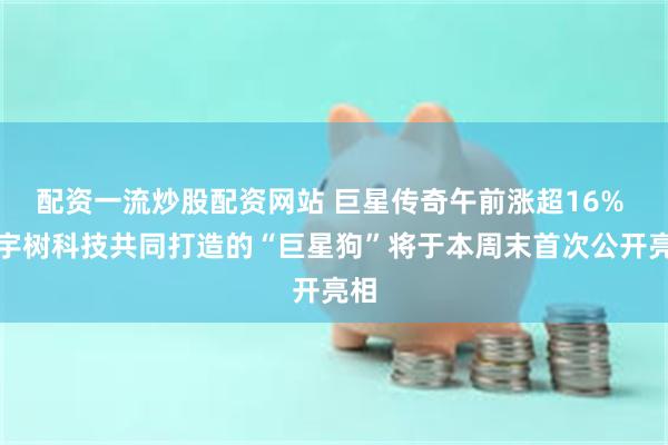 配资一流炒股配资网站 巨星传奇午前涨超16% 与宇树科技共同打造的“巨星狗”将于本周末首次公开亮相