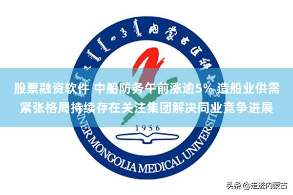 股票融资软件 中船防务午前涨逾5% 造船业供需紧张格局持续存在关注集团解决同业竞争进展