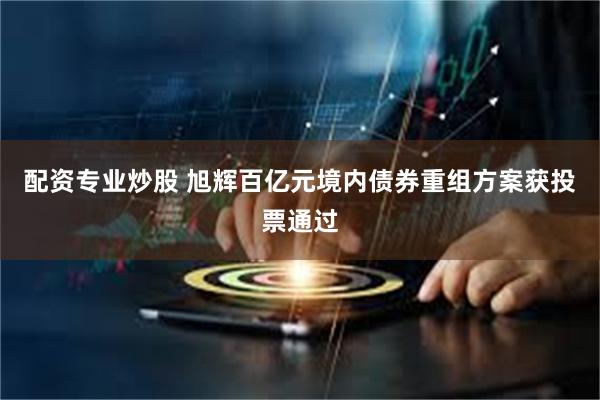 配资专业炒股 旭辉百亿元境内债券重组方案获投票通过