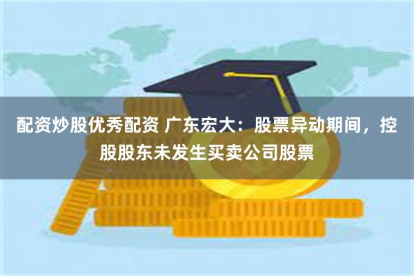 配资炒股优秀配资 广东宏大：股票异动期间，控股股东未发生买卖公司股票