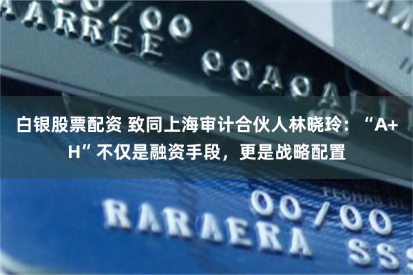 白银股票配资 致同上海审计合伙人林晓玲：“A+H”不仅是融资手段，更是战略配置