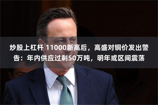 炒股上杠杆 11000新高后，高盛对铜价发出警告：年内供应过剩50万吨，明年或区间震荡