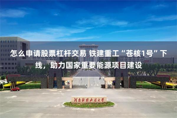 怎么申请股票杠杆交易 铁建重工“苍核1号”下线，助力国家重要能源项目建设