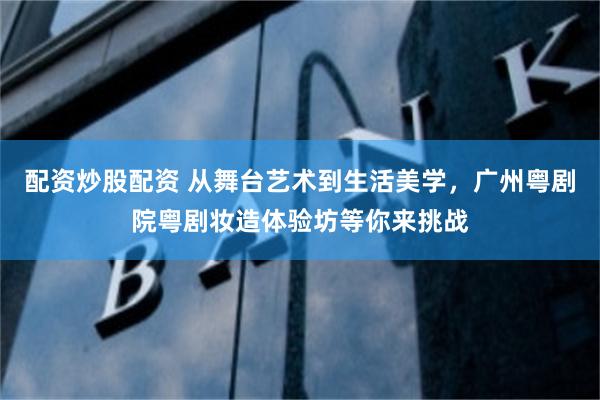 配资炒股配资 从舞台艺术到生活美学，广州粤剧院粤剧妆造体验坊等你来挑战