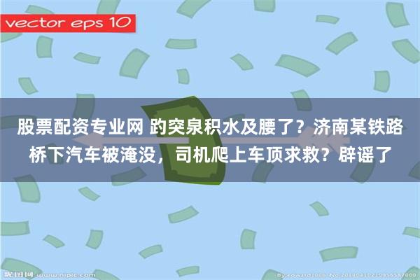 股票配资专业网 趵突泉积水及腰了？济南某铁路桥下汽车被淹没，司机爬上车顶求救？辟谣了