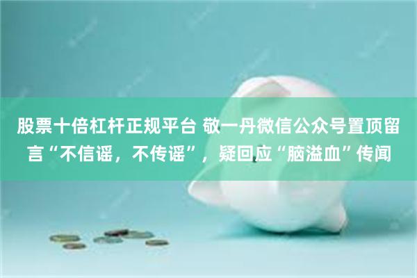 股票十倍杠杆正规平台 敬一丹微信公众号置顶留言“不信谣，不传谣”，疑回应“脑溢血”传闻
