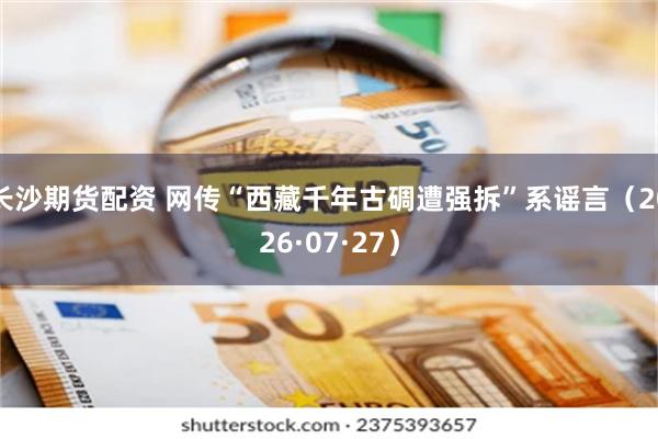 长沙期货配资 网传“西藏千年古碉遭强拆”系谣言（2026·07·27）