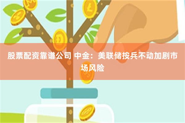 股票配资靠谱公司 中金：美联储按兵不动加剧市场风险