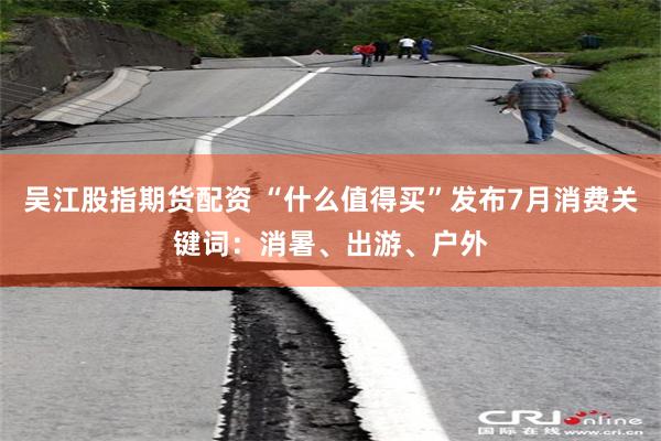 吴江股指期货配资 “什么值得买”发布7月消费关键词：消暑、出游、户外