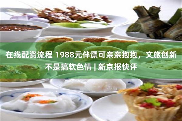 在线配资流程 1988元伴漂可亲亲抱抱，文旅创新不是搞软色情 | 新京报快评