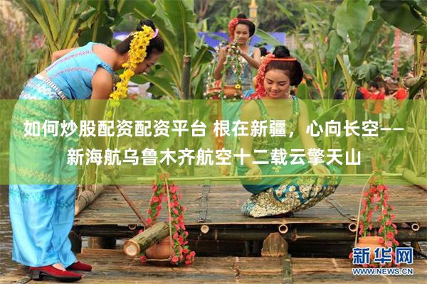如何炒股配资配资平台 根在新疆，心向长空——新海航乌鲁木齐航空十二载云擎天山