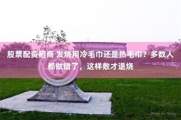 股票配资招商 发烧用冷毛巾还是热毛巾？多数人都做错了，这样敷才退烧