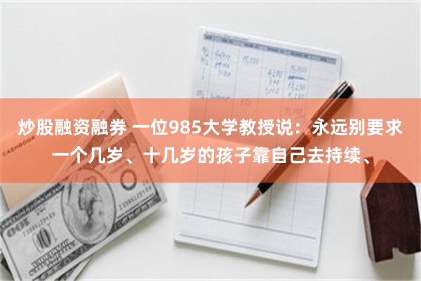 炒股融资融券 一位985大学教授说：永远别要求一个几岁、十几岁的孩子靠自己去持续、