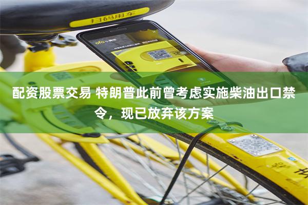配资股票交易 特朗普此前曾考虑实施柴油出口禁令，现已放弃该方案